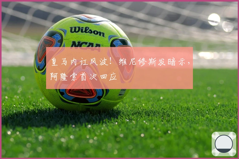 皇马内讧风波！维尼修斯发暗示，阿隆索首次回应