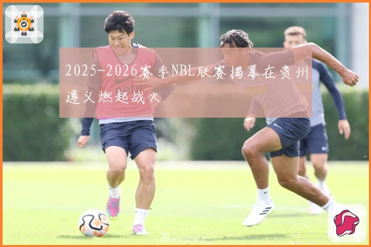 2025-2026赛季NBL联赛揭幕在贵州遵义燃起战火