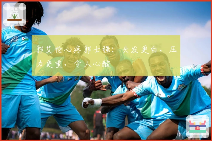 郭艾伦心疼郭士强：头发更白，压力更重，令人心酸