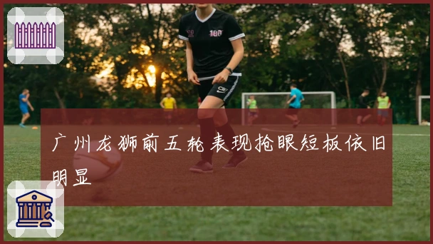 广州龙狮前五轮表现抢眼短板依旧明显