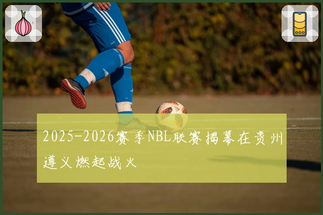 2025-2026赛季NBL联赛揭幕在贵州遵义燃起战火